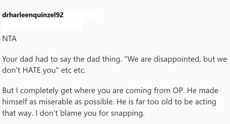drharleenquinzel92 NTA Your dad had to say the dad thing. "We are disappointed, but we don't HATE you" etc etc. But I completely get where you are coming from OP. He made himself as miserable as possible. He is far too old to be acting that way. I don't blame you for snapping.