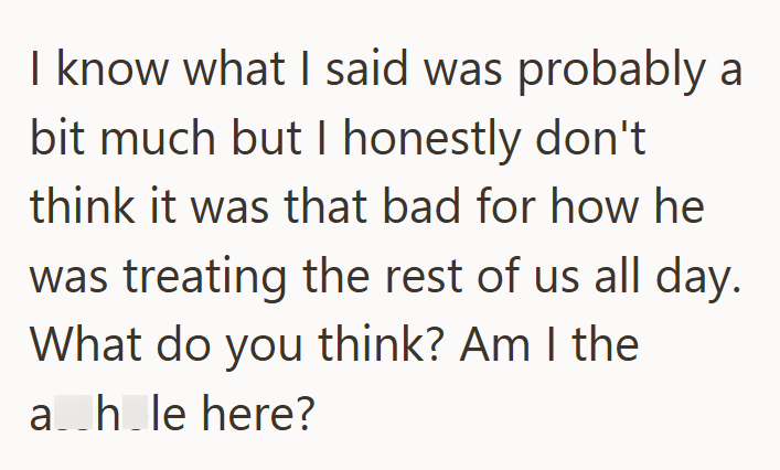 I know what I said was probably a bit much but I honestly don't think it was that bad for how he was treating the rest of us all day. What do you think? Am I the ah le here?