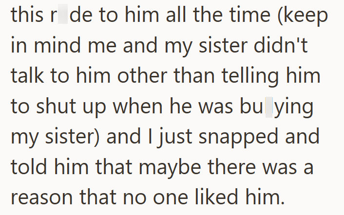 this r de to him all the time (keep in mind me and my sister didn't talk to him other than telling him to shut up when he was bu ying my sister) and I just snapped and told him that maybe there was a reason that no one liked him.