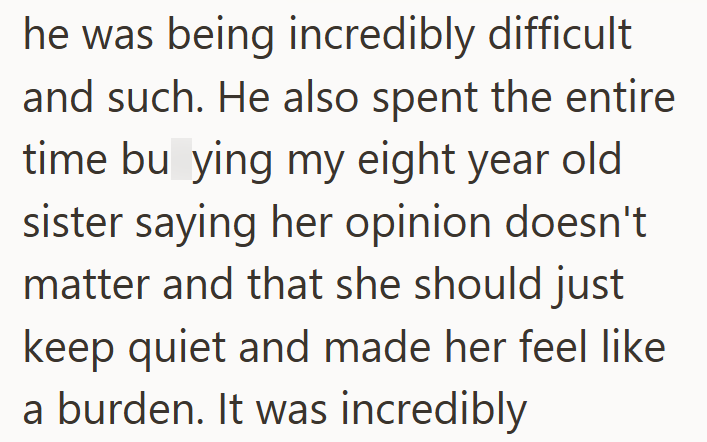 he was being incredibly difficult and such. He also spent the entire time bu ying my eight year old sister saying her opinion doesn't matter and that she should just keep quiet and made her feel like a burden. It was incredibly