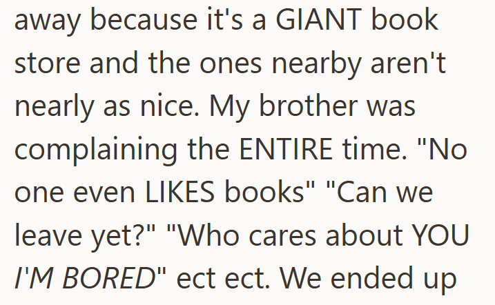away because it's a GIANT book store and the ones nearby aren't nearly as nice. My brother was complaining the ENTIRE time. "No one even LIKES books" "Can we leave yet?" "Who cares about YOU I'M BORED" ect ect. We ended up