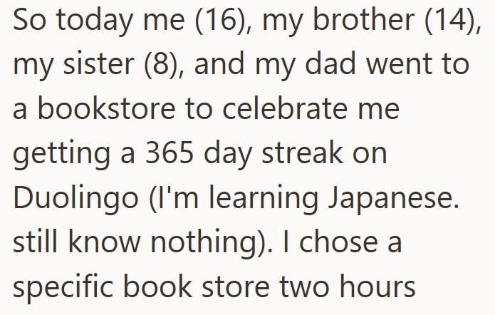 So today me (16), my brother (14), my sister (8), and my dad went to a bookstore to celebrate me getting a 365 day streak on Duolingo (I'm learning Japanese. still know nothing). I chose a specific book store two hours