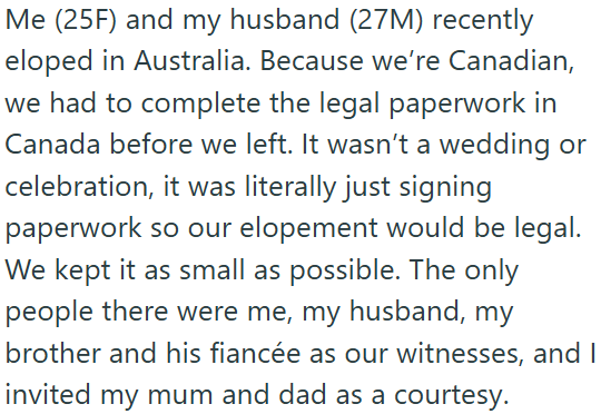 Me (25F) and my husband (27M) recently eloped in Australia. Because we're Canadian, we had to complete the legal paperwork in Canada before we left. It wasn't a wedding or celebration, it was literally just signing paperwork so our elopement would be legal. We kept it as small as possible. The only people there were me, my husband, my brother and his fiancée as our witnesses, and I invited my mum and dad as a courtesy.