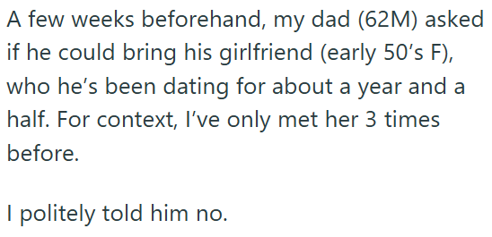 A few weeks beforehand, my dad (62M) asked if he could bring his girlfriend (early 50's F), who he's been dating for about a year and a half. For context, I've only met her 3 times before. I politely told him no.