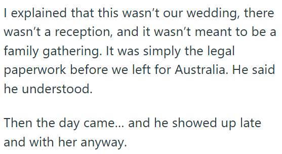 I explained that this wasn't our wedding, there wasn't a reception, and it wasn't meant to be a family gathering. It was simply the legal paperwork before we left for Australia. He said he understood. Then the day came... and he showed up late and with her anyway.