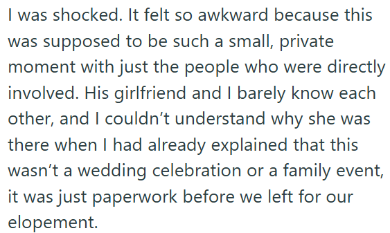 I was shocked. It felt so awkward because this was supposed to be such a small, private moment with just the people who were directly involved. His girlfriend and I barely know each other, and I couldn't understand why she was there when I had already explained that this wasn't a wedding celebration or a family event, it was just paperwork before we left for our elopement.