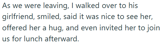 As we were leaving, I walked over to his girlfriend, smiled, said it was nice to see her, offered her a hug, and even invited her to join us for lunch afterward.
