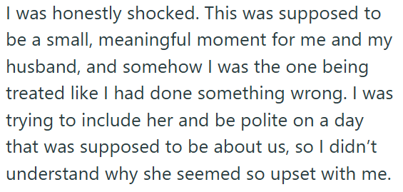 I was honestly shocked. This was supposed to be a small, meaningful moment for me and my husband, and somehow I was the one being treated like I had done something wrong. I was trying to include her and be polite on a day that was supposed to be about us, so I didn't understand why she seemed so upset with me.