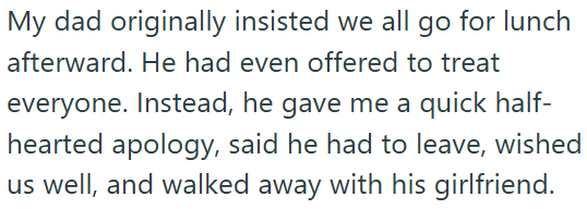 My dad originally insisted we all go for lunch afterward. He had even offered to treat everyone. Instead, he gave me a quick half- hearted apology, said he had to leave, wished us well, and walked away with his girlfriend.