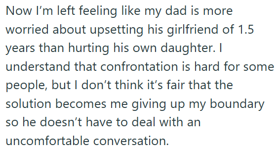 Now I'm left feeling like my dad is more worried about upsetting his girlfriend of 1.5 years than hurting his own daughter. I understand that confrontation is hard for some people, but I don't think it's fair that the solution becomes me giving up my boundary so he doesn't have to deal with an uncomfortable conversation.