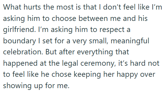 What hurts the most is that I don't feel like I'm asking him to choose between me and his girlfriend. I'm asking him to respect a boundary I set for a very small, meaningful celebration. But after everything that happened at the legal ceremony, it's hard not to feel like he chose keeping her happy over showing up for me.