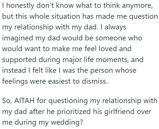 I honestly don't know what to think anymore, but this whole situation has made me question my relationship with my dad. I always imagined my dad would be someone who would want to make me feel loved and supported during major life moments, and instead I felt like I was the person whose feelings were easiest to dismiss. So, AITAH for questioning my relationship with my dad after he prioritized his girlfriend over me during my wedding?
