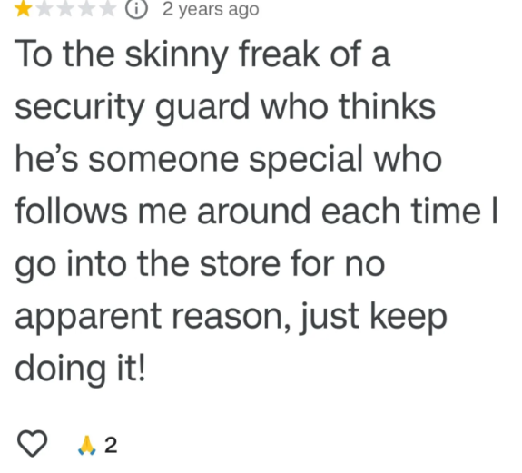 ℗ 2 years ago To the skinny freak of a security guard who thinks he's someone special who follows me around each time I go into the store for no apparent reason, just keep doing it! √2