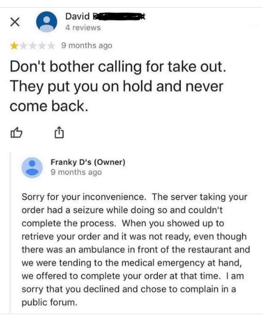 ✗ David B 4 reviews 9 months ago Don't bother calling for take out. They put you on hold and never come back. 凸 Franky D's (Owner) 9 months ago Sorry for your inconvenience. The server taking your order had a seizure while doing so and couldn't complete the process. When you showed up to retrieve your order and it was not ready, even though there was an ambulance in front of the restaurant and we were tending to the medical emergency at hand, we offered to complete your order at that time. I am