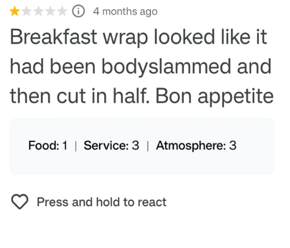 4 months ago Breakfast wrap looked like it had been bodyslammed and then cut in half. Bon appetite Food: 1 | Service: 3 | Atmosphere: 3 Press and hold to react