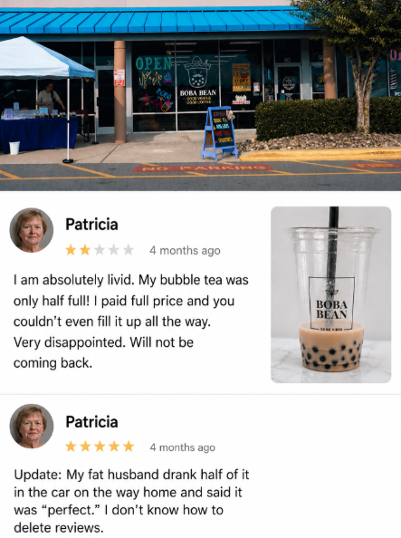 OPEN BOBA BEAN Same NO PARKING Patricia 4 months ago I am absolutely livid. My bubble tea was only half full! I paid full price and you couldn't even fill it up all the way. Very disappointed. Will not be coming back. Patricia 4 months ago Update: My fat husband drank half of it in the car on the way home and said it was "perfect." I don't know how to delete reviews. BOBA BEAN