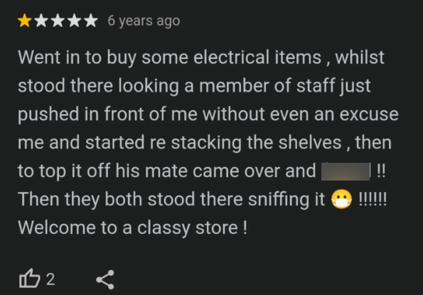 ★ 6 years ago Went in to buy some electrical items, whilst stood there looking a member of staff just pushed in front of me without even an excuse me and started re stacking the shelves, then to top it off his mate came over and | | !! Then they both stood there sniffing it Welcome to a classy store! B2
