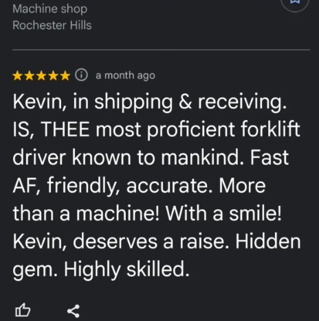 Machine shop Rochester Hills a month ago Kevin, in shipping & receiving. IS, THEE most proficient forklift driver known to mankind. Fast AF, friendly, accurate. More than a machine! With a smile! Kevin, deserves a raise. Hidden gem. Highly skilled. B Σ