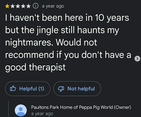 a year ago I haven't been here in 10 years but the jingle still haunts my nightmares. Would not recommend if you don't have a good therapist Helpful (1) Not helpful Paultons Park Home of Peppa Pig World (Owner) a year ago
