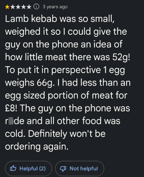 ⑪3 years ago Lamb kebab was so small, weighed it so I could give the guy on the phone an idea of how little meat there was 52g! To put it in perspective 1 egg weighs 66g. I had less than an egg sized portion of meat for £8! The guy on the phone was ride and all other food was cold. Definitely won't be ordering again. Helpful (2) Not helpful