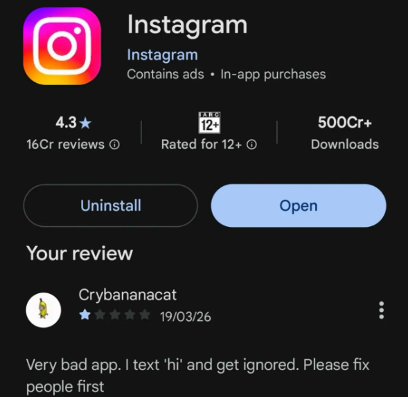 Instagram Instagram Contains ads In-app purchases FARG 4.3 12+ 500Cr+ 16Cr reviews ① Rated for 12+ Downloads Uninstall Open Your review Crybananacat ✰✰✰✰✰ 19/03/26 Very bad app. I text 'hi' and get ignored. Please fix people first