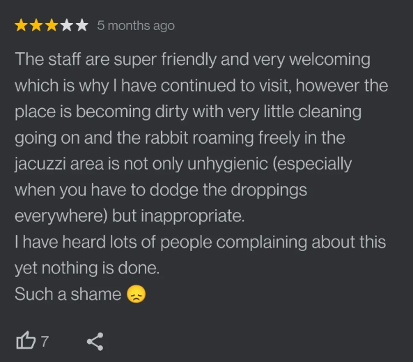 5 months ago The staff are super friendly and very welcoming which is why I have continued to visit, however the place is becoming dirty with very little cleaning going on and the rabbit roaming freely in the jacuzzi area is not only unhygienic (especially when you have to dodge the droppings everywhere) but inappropriate. I have heard lots of people complaining about this yet nothing is done. Such a shame 17