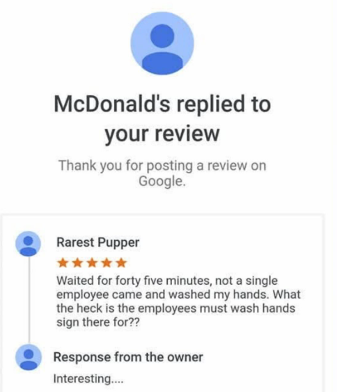 McDonald's replied to your review Thank you for posting a review on Google. Rarest Pupper Waited for forty five minutes, not a single employee came and washed my hands. What the heck is the employees must wash hands sign there for?? Response from the owner Interesting....