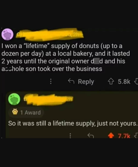 I won a "lifetime" supply of donuts (up to a dozen per day) at a local bakery, and it lasted 2 years until the original owner d d and his acchole son took over the business Reply 5.8k 21 1 Award So it was still a lifetime supply, just not yours. 7.7k