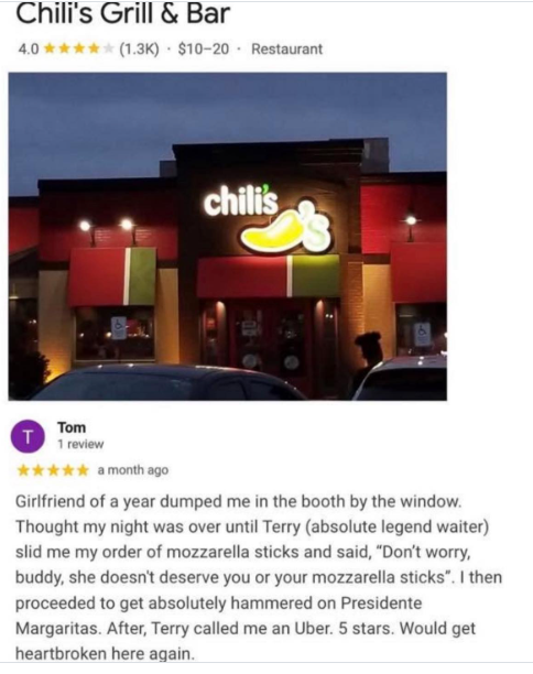 Chili's Grill & Bar 4.0✰✰✰ (1.3K) $10-20 Restaurant chili's Tom T 1 review ✶✶✶✶✶ a month ago Girlfriend of a year dumped me in the booth by the window. Thought my night was over until Terry (absolute legend waiter) slid me my order of mozzarella sticks and said, "Don't worry, buddy, she doesn't deserve you or your mozzarella sticks". I then proceeded to get absolutely hammered on Presidente Margaritas. After, Terry called me an Uber. 5 stars. Would get heartbroken here again.