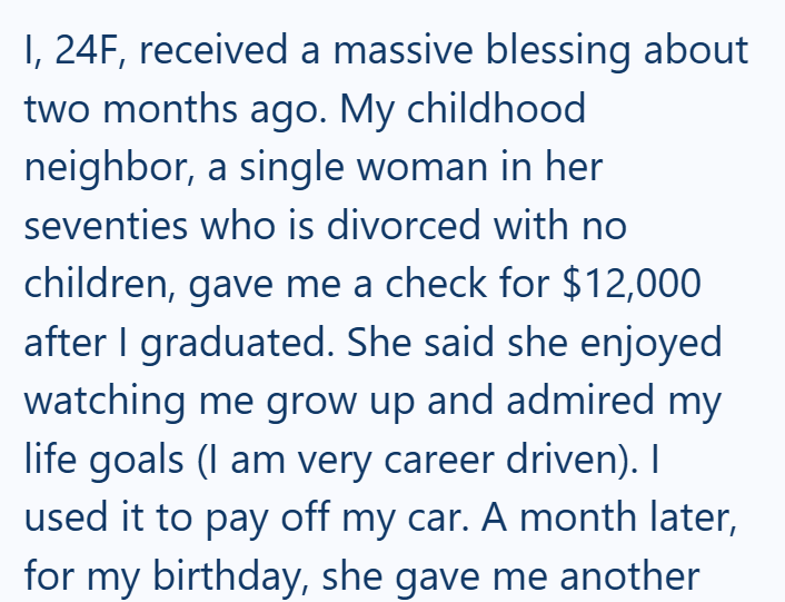I, 24F, received a massive blessing about two months ago. My childhood neighbor, a single woman in her seventies who is divorced with no children, gave me a check for $12,000 after I graduated. She said she enjoyed watching me grow up and admired my life goals (I am very career driven). I used it to pay off my car. A month later, for my birthday, she gave me another