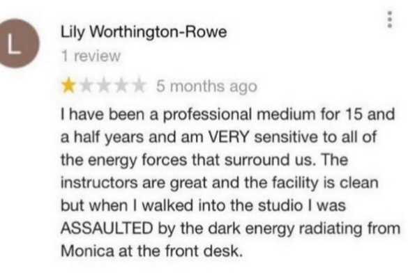 L Lily Worthington-Rowe 1 review **** 5 months ago I have been a professional medium for 15 and a half years and am VERY sensitive to all of the energy forces that surround us. The instructors are great and the facility is clean but when I walked into the studio I was ASSAULTED by the dark energy radiating from Monica at the front desk.