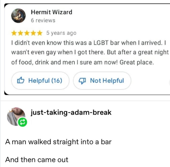 Hermit Wizard 6 reviews ✰✰✰✰ 5 years ago I didn't even know this was a LGBT bar when I arrived. I wasn't even gay when I got there. But after a great night of food, drink and men I sure am now! Great place. Helpful (16) Not Helpful just-taking-adam-break A man walked straight into a bar And then came out