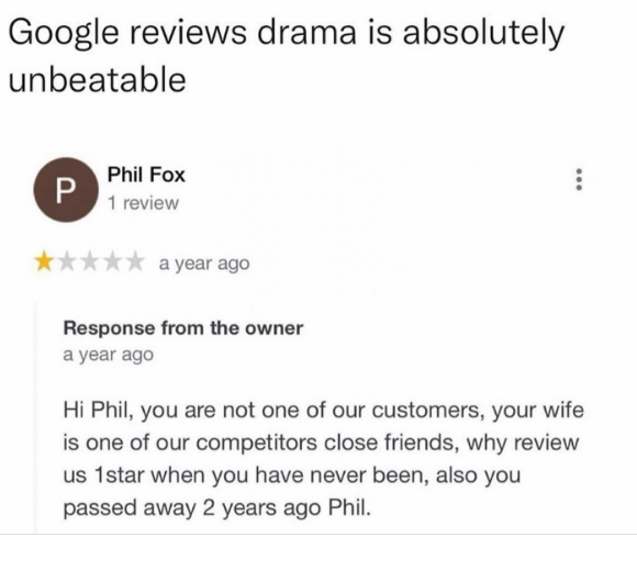 Google reviews drama is absolutely unbeatable P Phil Fox 1 review a year ago Response from the owner a year ago Hi Phil, you are not one of our customers, your wife is one of our competitors close friends, why review us 1star when you have never been, also you passed away 2 years ago Phil.