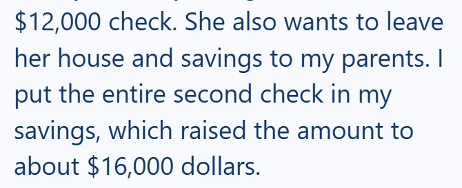$12,000 check. She also wants to leave her house and savings to my parents. I put the entire second check in my savings, which raised the amount to about $16,000 dollars.