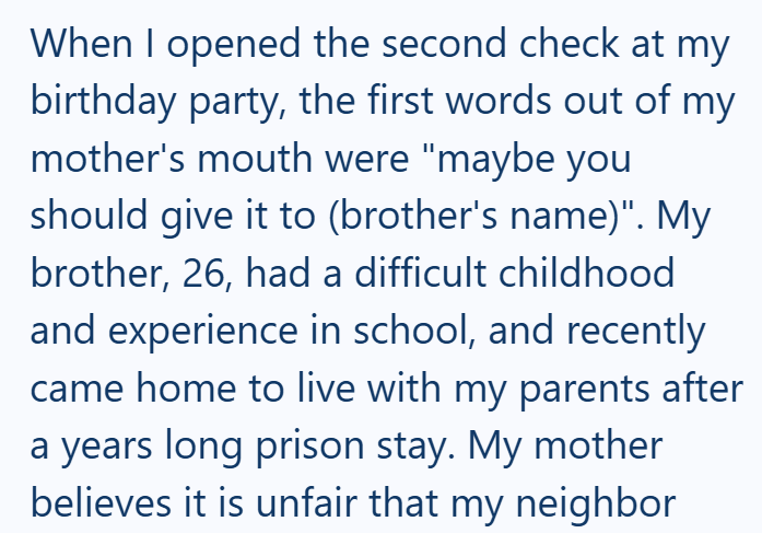 When I opened the second check at my birthday party, the first words out of my mother's mouth were "maybe you should give it to (brother's name)". My brother, 26, had a difficult childhood and experience in school, and recently came home to live with my parents after a years long prison stay. My mother believes it is unfair that my neighbor