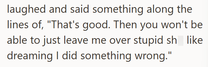 laughed and said something along the lines of, "That's good. Then you won't be able to just leave me over stupid sh_like dreaming I did something wrong."