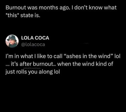 Burnout was months ago. I don't know what *this* state is. LOLA COCA @lolacoca I'm in what I like to call "ashes in the wind" lol ... it's after burnout.. when the wind kind of WallStreetOasis just rolls you along lol