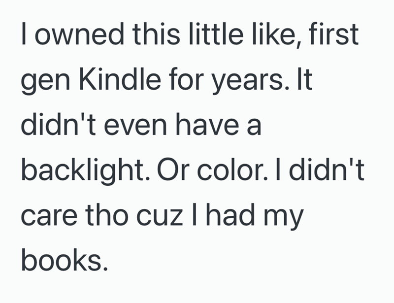 I owned this little like, first gen Kindle for years. It didn't even have a backlight. Or color. I didn't care tho cuz I had my books.