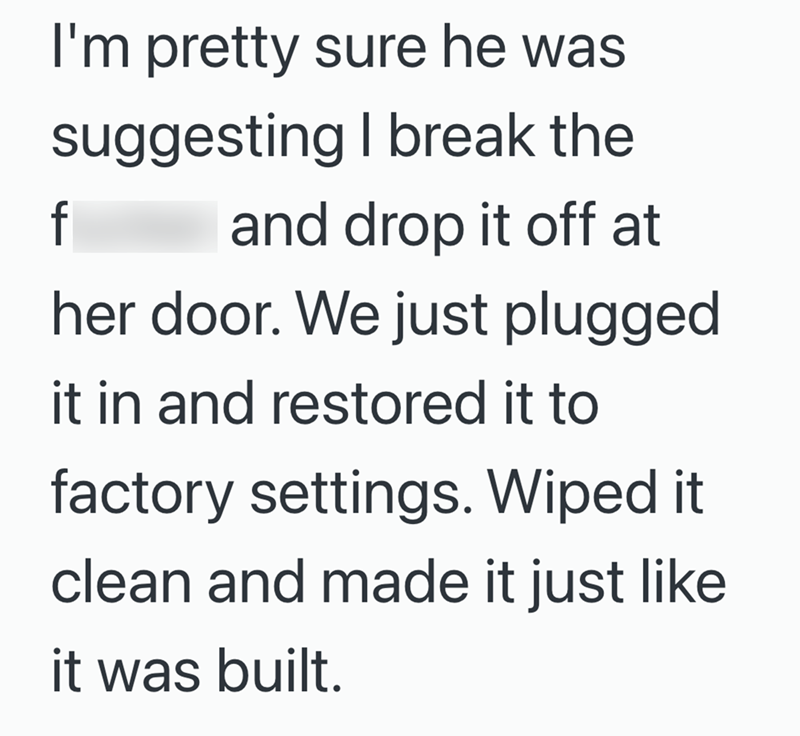 I'm pretty sure he was suggesting I break the f and drop it off at her door. We just plugged it in and restored it to factory settings. Wiped it clean and made it just like it was built.
