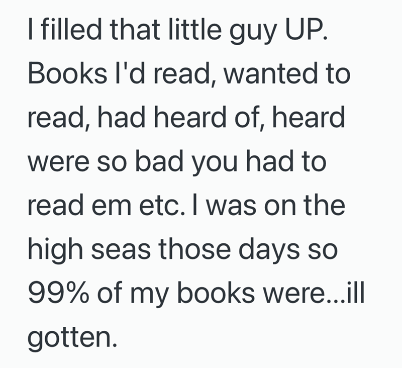 I filled that little guy UP. Books I'd read, wanted to read, had heard of, heard were so bad you had to read em etc. I was on the high seas those days so 99% of my books were...ill gotten.