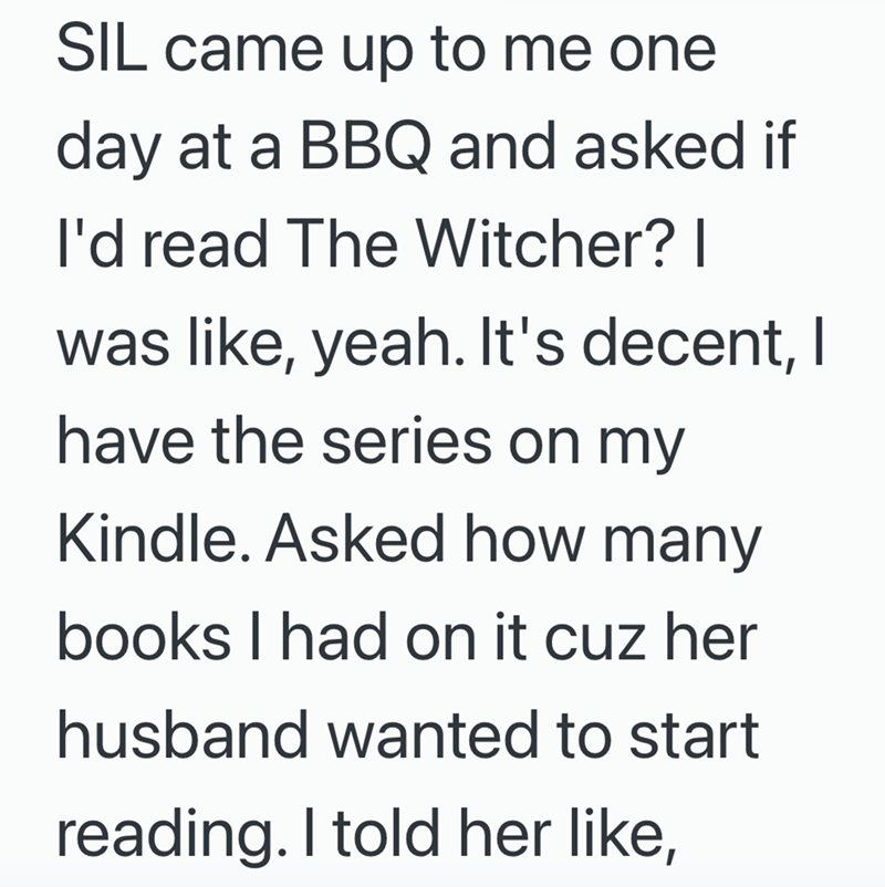SIL came up to me one day at a BBQ and asked if I'd read The Witcher? I was like, yeah. It's decent, I have the series on my Kindle. Asked how many books I had on it cuz her husband wanted to start reading. I told her like,