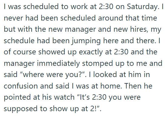I was scheduled to work at 2:30 on Saturday. I never had been scheduled around that time but with the new manager and new hires, my schedule had been jumping here and there. I of course showed up exactly at 2:30 and the manager immediately stomped up to me and said "where were you?". I looked at him in confusion and said I was at home. Then he pointed at his watch "It's 2:30 you were supposed to show up at 2!".