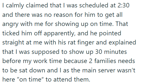 I calmly claimed that I was scheduled at 2:30 and there was no reason for him to get all angry with me for showing up on time. That ticked him off apparently, and he pointed straight at me with his rat finger and explained that I was supposed to show up 30 minutes before my work time because 2 families needs to be sat down and I as the main server wasn't here "on time" to attend them.