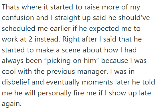 Thats where it started to raise more of my confusion and I straight up said he should've scheduled me earlier if he expected me to work at 2 instead. Right after I said that he started to make a scene about how I had always been "picking on him” because I was cool with the previous manager. I was in disbelief and eventually moments later he told me he will personally fire me if I show up late again.