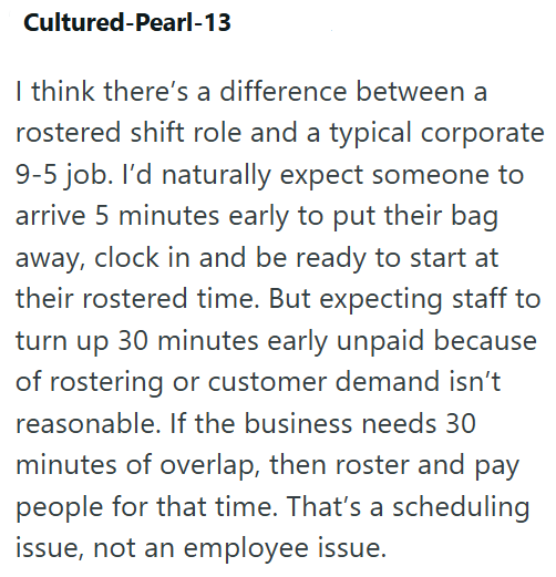 Cultured-Pearl-13 I think there's a difference between a rostered shift role and a typical corporate 9-5 job. I'd naturally expect someone to arrive 5 minutes early to put their bag away, clock in and be ready to start at their rostered time. But expecting staff to turn up 30 minutes early unpaid because of rostering or customer demand isn't reasonable. If the business needs 30 minutes of overlap, then roster and pay people for that time. That's a scheduling issue, not an employee issue.
