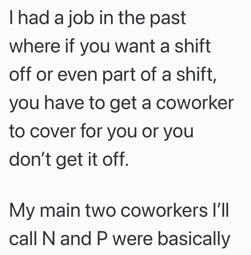 I had a job in the past where if you want a shift off or even part of a shift, you have to get a coworker to cover for you or you don't get it off. My main two coworkers I'll call N and P were basically