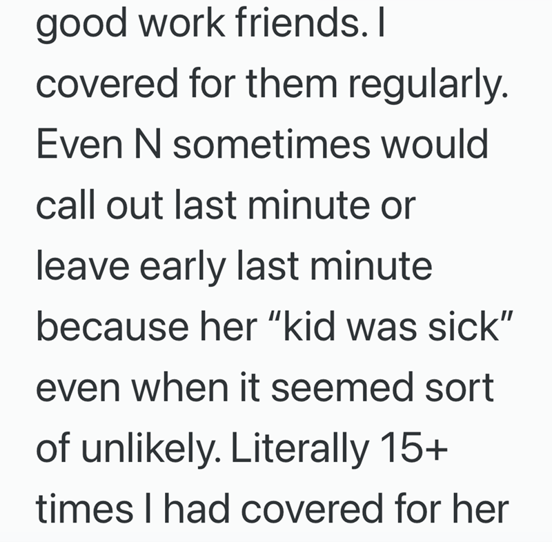good work friends. I covered for them regularly. Even N sometimes would call out last minute or leave early last minute because her "kid was sick" even when it seemed sort of unlikely. Literally 15+ times I had covered for her