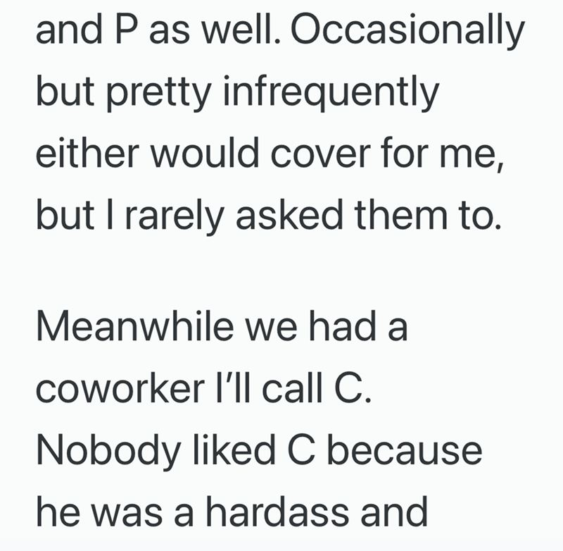 and P as well. Occasionally but pretty infrequently either would cover for me, but I rarely asked them to. Meanwhile we had a coworker I'll call C. Nobody liked C because he was a hardass and