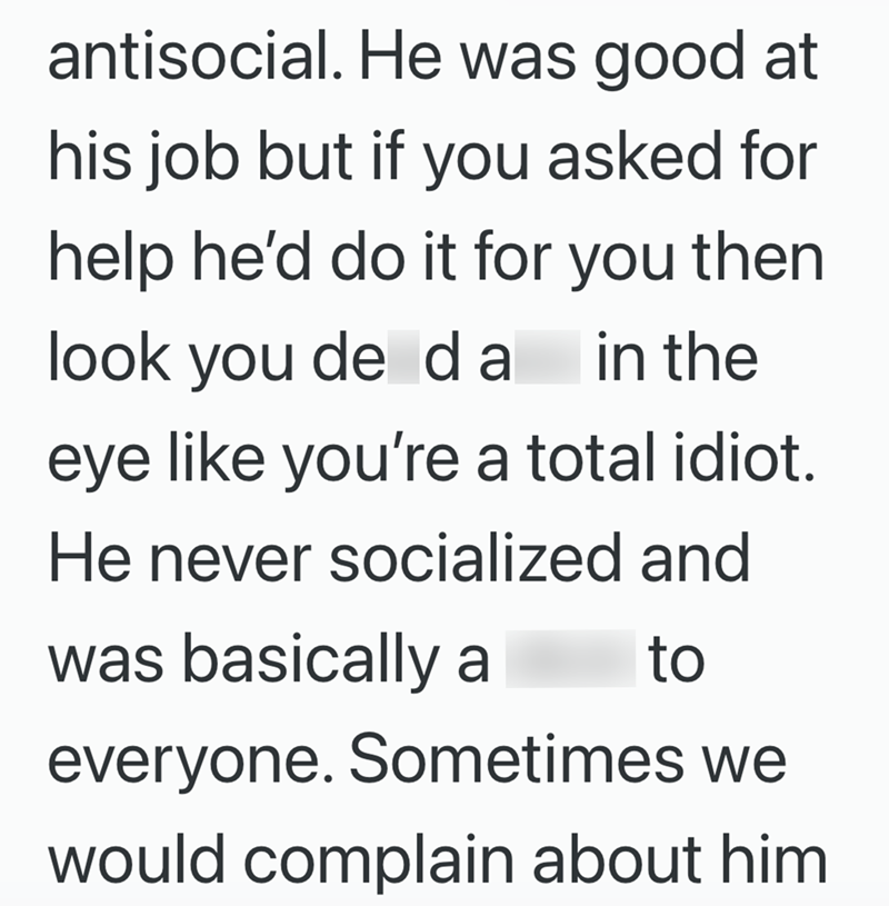 antisocial. He was good at his job but if you asked for help he'd do it for you then look you de da in the eye like you're a total idiot. He never socialized and was basically a to everyone. Sometimes we would complain about him