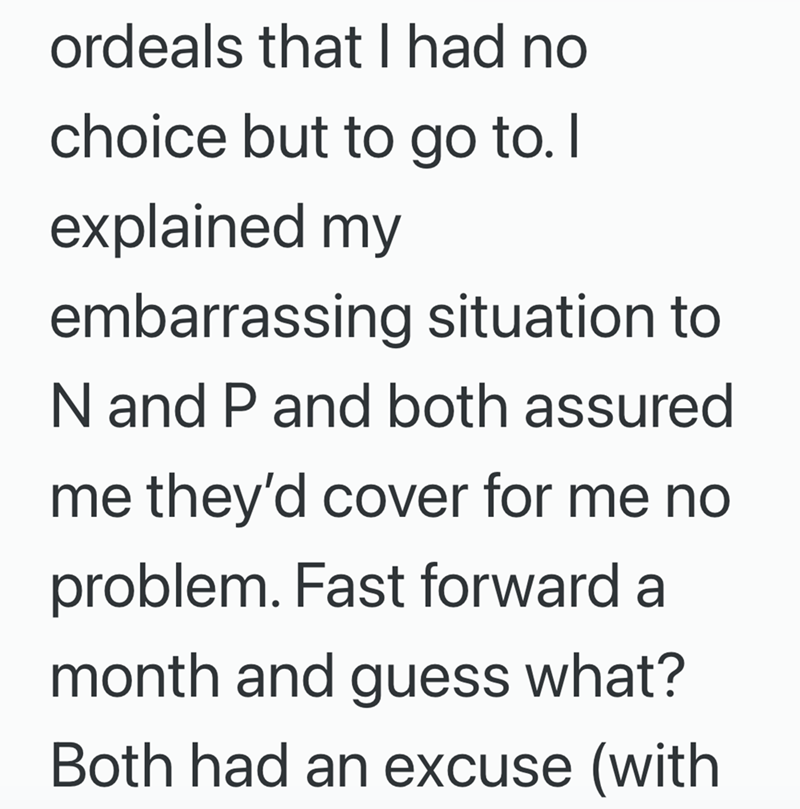 ordeals that I had no choice but to go to. I explained my embarrassing situation to N and P and both assured me they'd cover for me no problem. Fast forward a month and guess what? Both had an excuse (with